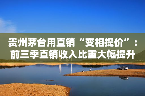 贵州茅台用直销“变相提价”：前三季直销收入比重大幅提升到37% i茅台两个季度卖了85亿
