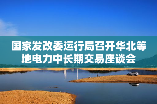 国家发改委运行局召开华北等地电力中长期交易座谈会