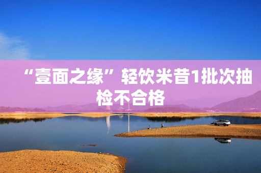 “壹面之缘”轻饮米昔1批次抽检不合格
