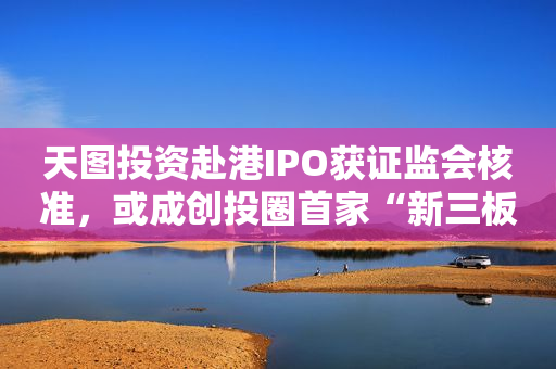 天图投资赴港IPO获证监会核准，或成创投圈首家“新三板＋H股”两地挂牌机构