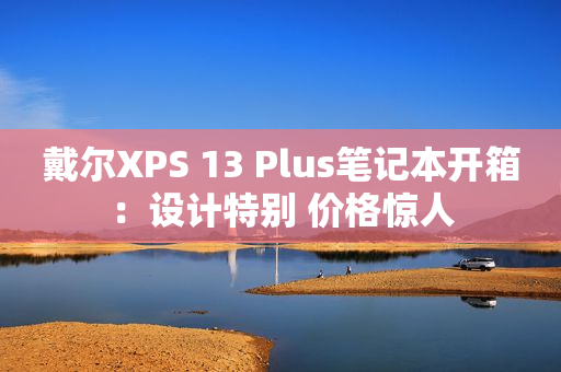 戴尔XPS 13 Plus笔记本开箱：设计特别 价格惊人