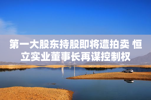 第一大股东持股即将遭拍卖 恒立实业董事长再谋控制权