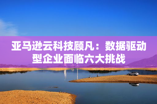 亚马逊云科技顾凡：数据驱动型企业面临六大挑战