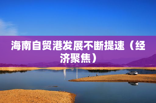 海南自贸港发展不断提速（经济聚焦）