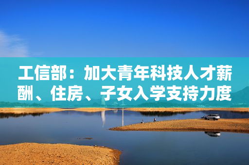 工信部：加大青年科技人才薪酬、住房、子女入学支持力度