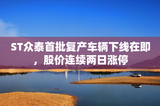 ST众泰首批复产车辆下线在即，股价连续两日涨停