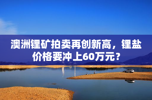 澳洲锂矿拍卖再创新高，锂盐价格要冲上60万元？
