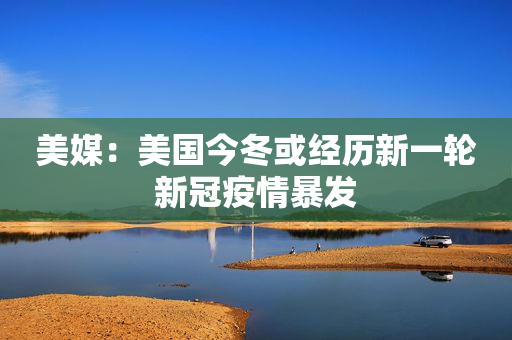 美媒：美国今冬或经历新一轮新冠疫情暴发