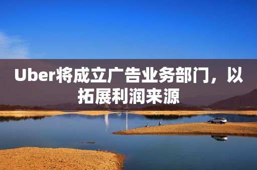 Uber将成立广告业务部门，以拓展利润来源