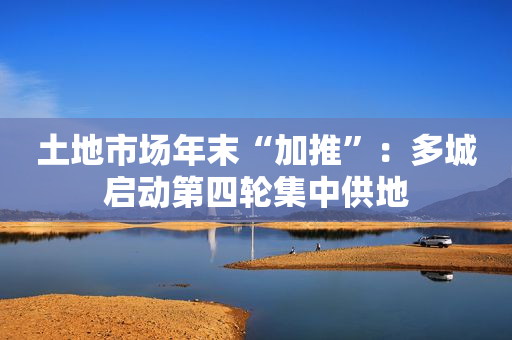 土地市场年末“加推”：多城启动第四轮集中供地