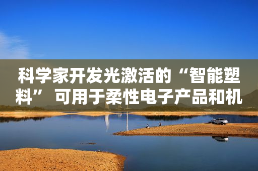 科学家开发光激活的“智能塑料” 可用于柔性电子产品和机器人