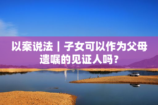 以案说法｜子女可以作为父母遗嘱的见证人吗？