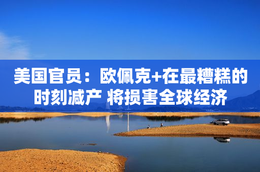 美国官员：欧佩克+在最糟糕的时刻减产 将损害全球经济