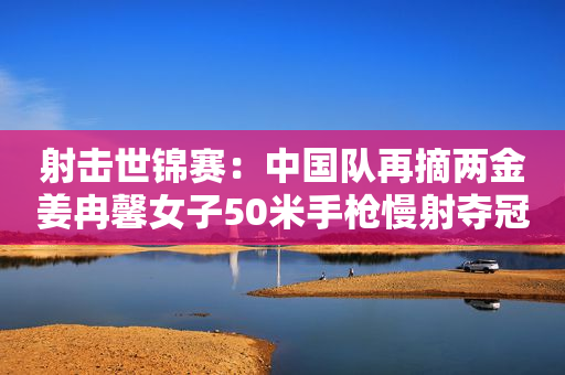 射击世锦赛：中国队再摘两金姜冉馨女子50米手枪慢射夺冠