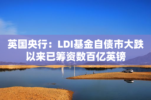 英国央行：LDI基金自债市大跌以来已筹资数百亿英镑