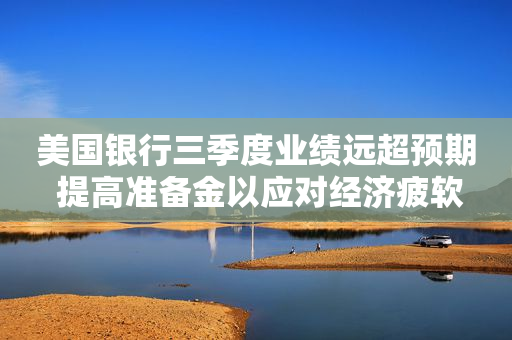 美国银行三季度业绩远超预期 提高准备金以应对经济疲软