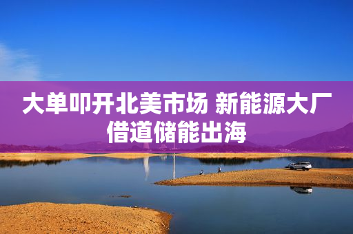大单叩开北美市场 新能源大厂借道储能出海