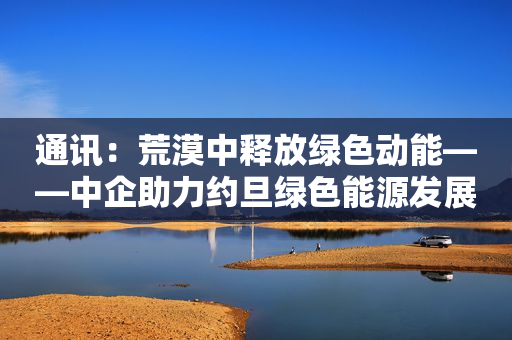 通讯：荒漠中释放绿色动能――中企助力约旦绿色能源发展