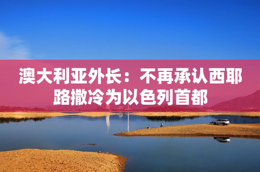澳大利亚外长：不再承认西耶路撒冷为以色列首都