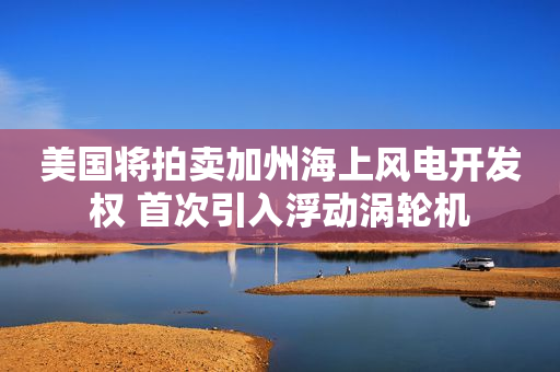 美国将拍卖加州海上风电开发权 首次引入浮动涡轮机