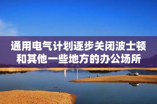 通用电气计划逐步关闭波士顿和其他一些地方的办公场所