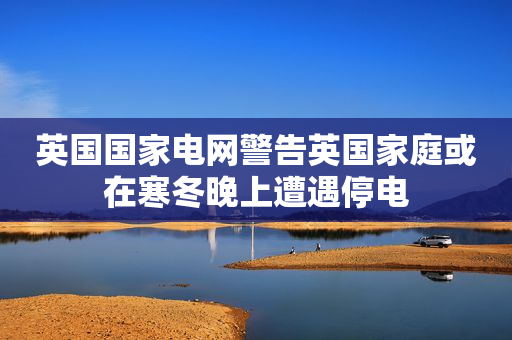英国国家电网警告英国家庭或在寒冬晚上遭遇停电