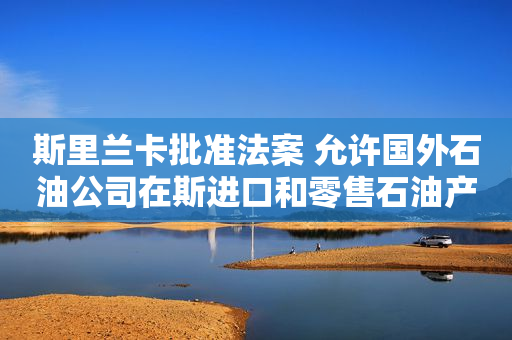 斯里兰卡批准法案 允许国外石油公司在斯进口和零售石油产品