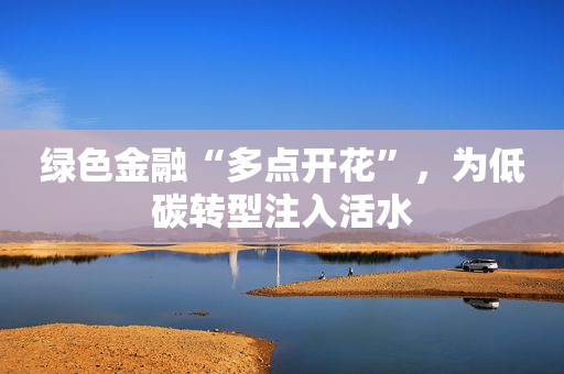 绿色金融“多点开花”，为低碳转型注入活水