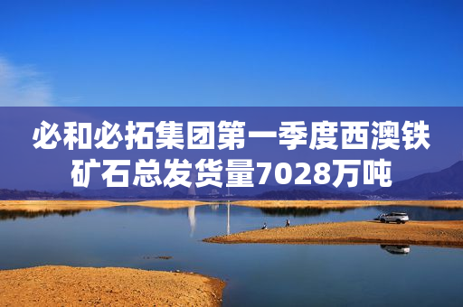 必和必拓集团第一季度西澳铁矿石总发货量7028万吨