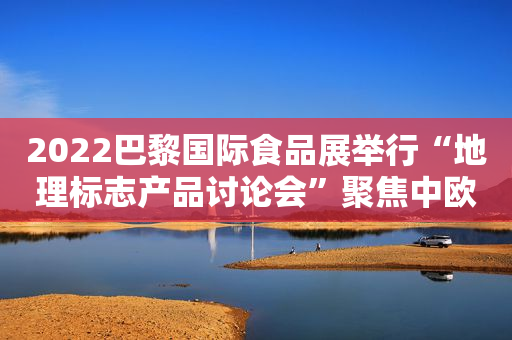 2022巴黎国际食品展举行“地理标志产品讨论会”聚焦中欧农业合作