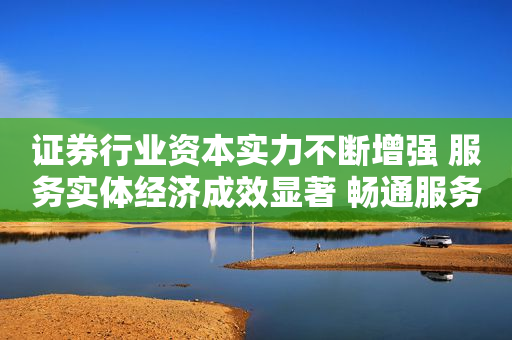 证券行业资本实力不断增强 服务实体经济成效显著 畅通服务实体经济血脉 助力企业直接融资
