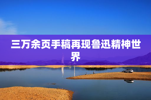 三万余页手稿再现鲁迅精神世界