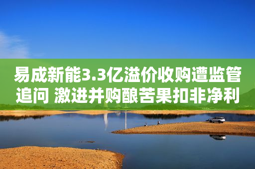 易成新能3.3亿溢价收购遭监管追问 激进并购酿苦果扣非净利连亏5年