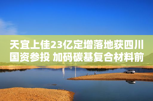 天宜上佳23亿定增落地获四川国资参投 加码碳基复合材料前三季营收预增75%