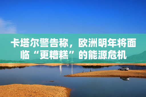 卡塔尔警告称，欧洲明年将面临“更糟糕”的能源危机