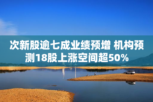 次新股逾七成业绩预增 机构预测18股上涨空间超50%