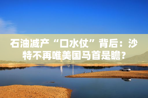 石油减产“口水仗”背后：沙特不再唯美国马首是瞻？