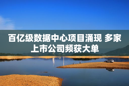 百亿级数据中心项目涌现 多家上市公司频获大单