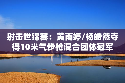 射击世锦赛：黄雨婷/杨皓然夺得10米气步枪混合团体冠军