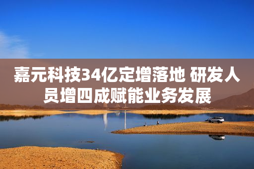 嘉元科技34亿定增落地 研发人员增四成赋能业务发展