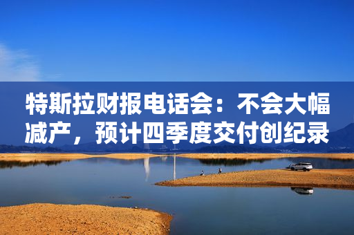 特斯拉财报电话会：不会大幅减产，预计四季度交付创纪录，正研发下一代廉价汽车平台