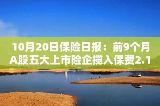 10月20日保险日报：前9个月A股五大上市险企揽入保费2.12万亿元，保险业加快布局养老产品