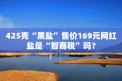 425克“黑盐”售价169元网红盐是“智商税”吗？