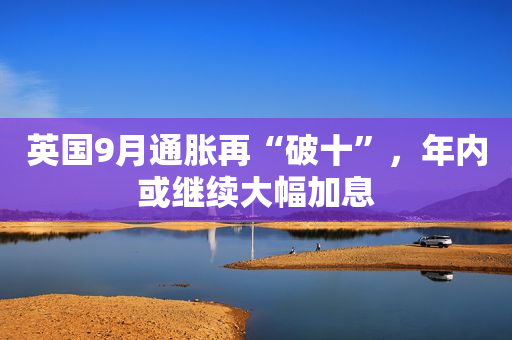 英国9月通胀再“破十”，年内或继续大幅加息