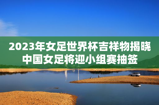 2023年女足世界杯吉祥物揭晓中国女足将迎小组赛抽签