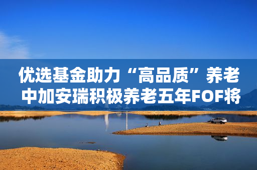 优选基金助力“高品质”养老 中加安瑞积极养老五年FOF将于10月24日盛大发行