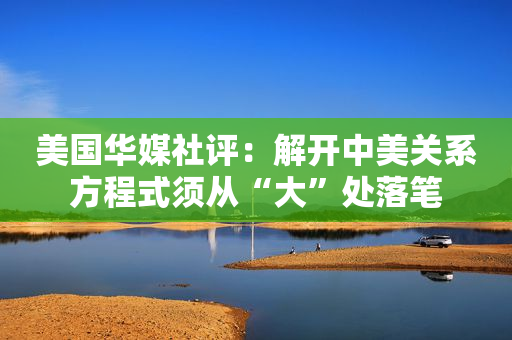 美国华媒社评：解开中美关系方程式须从“大”处落笔