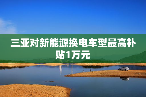 三亚对新能源换电车型最高补贴1万元