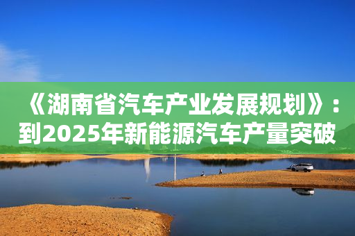 《湖南省汽车产业发展规划》：到2025年新能源汽车产量突破100万辆