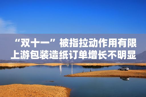 “双十一”被指拉动作用有限 上游包装造纸订单增长不明显